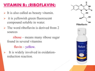 VITAMIN B2 (RIBOFLAVIN)
 It is also called as beauty vitamin.
 it is yellowish green fluorescent
compound soluble in water.
 The word riboflavin is derived from 2
sources
ribose – means many ribose sugar
found in several vitamins
flavin – yellow.
 It is widely involved in oxidation-
reduction reaction.
 