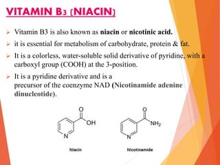 VITAMIN B3 (NIACIN)
 Vitamin B3 is also known as niacin or nicotinic acid.
 it is essential for metabolism of carbohydrate, protein & fat.
 It is a colorless, water-soluble solid derivative of pyridine, with a
carboxyl group (COOH) at the 3-position.
 It is a pyridine derivative and is a
precursor of the coenzyme NAD (Nicotinamide adenine
dinucleotide).
 