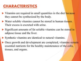 CHARACTERISTICS
 Vitamins are required in small quantities in the diet because
they cannot be synthesized by the body.
 Water soluble vitamins cannot be stored in human tissues.
Their excess is excreted with urine.
 Significant amounts of fat soluble vitamins can be stored in
adipose tissue and the liver.
 Synthetic vitamins are identical to natural vitamins.
 Once growth and development are completed, vitamins remain
essential nutrients for the healthy maintenance of the cells,
tissues, and organs.
 