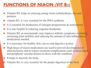 FUNCTIONS OF NIACIN (VIT B3)
 Vitamin B3, helps in releasing energy from carbohydrates, fats and
protiens.
 vitamin B3, is very essential for the DNA synthesis.
 it is essential for production of estrogen progesterone & testosterone
 It is also helpful in reducing migraine headaches.
 Vitamin B3, as niacinamide, may improve arthritis symptoms, including
increasing joint mobility and reducing the amount of anti-inflammatory
medications needed.
 It is necessary for healthy skin, nerves and digestive system.
 High doses of niacin medications are used to prevent development of
atherosclerosis and to reduce recurrent complications such as heart attack
and peripheral vascular disease in those with the condition.
 It helps to detoxify the body.
 Vitamin B3, is very essential for the proper digestion of the food.
 