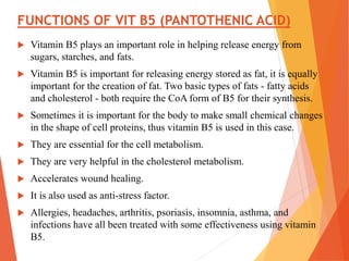 FUNCTIONS OF VIT B5 (PANTOTHENIC ACID)
 Vitamin B5 plays an important role in helping release energy from
sugars, starches, and fats.
 Vitamin B5 is important for releasing energy stored as fat, it is equally
important for the creation of fat. Two basic types of fats - fatty acids
and cholesterol - both require the CoA form of B5 for their synthesis.
 Sometimes it is important for the body to make small chemical changes
in the shape of cell proteins, thus vitamin B5 is used in this case.
 They are essential for the cell metabolism.
 They are very helpful in the cholesterol metabolism.
 Accelerates wound healing.
 It is also used as anti-stress factor.
 Allergies, headaches, arthritis, psoriasis, insomnia, asthma, and
infections have all been treated with some effectiveness using vitamin
B5.
 