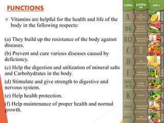 FUNCTIONS
 Vitamins are helpful for the health and life of the
body in the following respects:
(a) They build up the resistance of the body against
diseases.
(b) Prevent and cure various diseases caused by
deficiency.
(c) Help the digestion and utilization of mineral salts
and Carbohydrates in the body.
(d) Stimulate and give strength to digestive and
nervous system.
(e) Help health protection.
(f) Help maintenance of proper health and normal
growth.
 