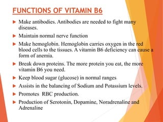 FUNCTIONS OF VITAMIN B6
 Make antibodies. Antibodies are needed to fight many
diseases.
 Maintain normal nerve function
 Make hemoglobin. Hemoglobin carries oxygen in the red
blood cells to the tissues. A vitamin B6 deficiency can cause a
form of anemia.
 Break down proteins. The more protein you eat, the more
vitamin B6 you need.
 Keep blood sugar (glucose) in normal ranges
 Assists in the balancing of Sodium and Potassium levels.
 Promotes RBC production.
 Production of Serotonin, Dopamine, Noradrenaline and
Adrenaline
 