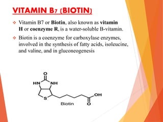 VITAMIN B7 (BIOTIN)
 Vitamin B7 or Biotin, also known as vitamin
H or coenzyme R, is a water-soluble B-vitamin.
 Biotin is a coenzyme for carboxylase enzymes,
involved in the synthesis of fatty acids, isoleucine,
and valine, and in gluconeogenesis
 