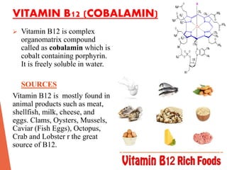 VITAMIN B12 (COBALAMIN)
 Vitamin B12 is complex
organomatrix compound
called as cobalamin which is
cobalt containing porphyrin.
It is freely soluble in water.
SOURCES
Vitamin B12 is mostly found in
animal products such as meat,
shellfish, milk, cheese, and
eggs. Clams, Oysters, Mussels,
Caviar (Fish Eggs), Octopus,
Crab and Lobster r the great
source of B12.
 