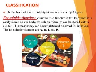 CLASSIFICATION
 On the basis of their solubility vitamins are mainly 2 types-
Fat soluble vitamins: Vitamins that dissolve in fat. Because fat is
easily stored on our body, fat-soluble vitamins can be stored within
our fat. This means they can accumulate and be saved for later use.
The fat-soluble vitamins are A, D, E and K.
 