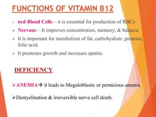 FUNCTIONS OF VITAMIN B12
 Red Blood Cells – it is essential for production of RBCs
 Nervous – It improves concentration, memory, & balance.
 It is important for metabolism of fat, carbohydrate ,proteins,
folic acid.
 It promotes growth and increases apatite.
ANEMIA it leads to Megaloblastic or pernicious anemia
Demyelination & irreversible nerve cell death.
DEFICIENCY
 
