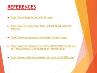 REFERENCES
 http://en.wikipedia.org/wiki/Vitamin
 http://www.precisionnutrition.com/all-about-vitamins-
minerals
 http://www.encyclopedia.com/topic/vitamin.aspx
 http://www.preservearticles.com/201107309552/what-are-
the-characteristics-and-function-of-vitamins.html
 http://www.medicalnewstoday.com/articles/195878.php
 