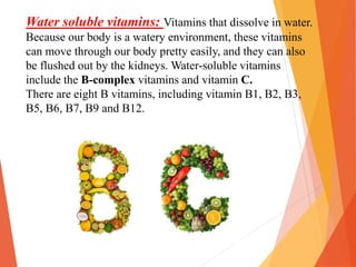 Water soluble vitamins: Vitamins that dissolve in water.
Because our body is a watery environment, these vitamins
can move through our body pretty easily, and they can also
be flushed out by the kidneys. Water-soluble vitamins
include the B-complex vitamins and vitamin C.
There are eight B vitamins, including vitamin B1, B2, B3,
B5, B6, B7, B9 and B12.
 