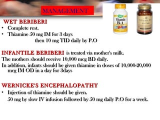 WET BERIBERIWET BERIBERI
• Complete rest.Complete rest.
• Thiamine 50 mg IM for 3 daysThiamine 50 mg IM for 3 days
then 10 mg TID daily by P.Othen 10 mg TID daily by P.O
INFANTILE BERIBERIINFANTILE BERIBERI is treated via mother's milk.is treated via mother's milk.
The mothers should receive 10,000 mcg BD daily.The mothers should receive 10,000 mcg BD daily.
In addition, infants should be given thiamine in doses of 10,000-20,000In addition, infants should be given thiamine in doses of 10,000-20,000
mcg IM OD in a day for 3daysmcg IM OD in a day for 3days
WERNICKE'S ENCEPHALOPATHYWERNICKE'S ENCEPHALOPATHY
• Injection of thiamine should be given.Injection of thiamine should be given.
50 mg by slow IV infusion followed by 50 mg daily P.O for a week.50 mg by slow IV infusion followed by 50 mg daily P.O for a week.
MANAGEMENT
 