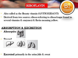 • Also called as the Beauty vitamin (ANTIOXIDANT)Also called as the Beauty vitamin (ANTIOXIDANT)
• Derived from two sources ribose-referring to ribose(sugar found inDerived from two sources ribose-referring to ribose(sugar found in
several vitamins & enzymes) & flavin meaning yellow.several vitamins & enzymes) & flavin meaning yellow.
ABSORPTION & EXCRETIONABSORPTION & EXCRETION
• AbsorptionAbsorption
• StoredStored
• ExcretedExcreted primarily in the urine,bile & sweatprimarily in the urine,bile & sweat
 