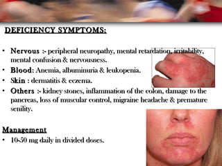 DEFICIENCY SYMPTOMS:DEFICIENCY SYMPTOMS:
• NervousNervous :- peripheral neuropathy, mental retardation, irritability,:- peripheral neuropathy, mental retardation, irritability,
mental confusion & nervousness.mental confusion & nervousness.
• BloodBlood: Anemia, albuminuria & leukopenia.: Anemia, albuminuria & leukopenia.
• SSkinkin : dermatitis & eczema.: dermatitis & eczema.
• OthersOthers :- kidney stones, inflammation of the colon, damage to the:- kidney stones, inflammation of the colon, damage to the
pancreas, loss of muscular control, migraine headache & prematurepancreas, loss of muscular control, migraine headache & premature
senility.senility.
ManagementManagement
• 10-50 mg daily in divided doses.10-50 mg daily in divided doses.
 