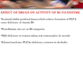 EFFECT OF DRUGS ON ACTIVITY OF B6 CO-ENZYME
•Isoniazid inhibit pyridoxal kinase,which reduces formation of PLP &
cause deficiency of vitamin B6
•Penicillamine also act on B6 antagonist.
•Mild deficiency in women taking oral contraceptives & steroids
•Ethanol inactivates PLP,So deficiency common in alcoholics
 