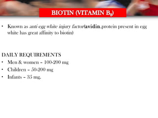 • Known as anti egg white injury factor(avidin,protein present in egg
white has great affinity to biotin)
DAILY REQUIREMENTS
• Men & women – 100-200 mg
• Children – 50-200 mg
• Infants – 35 mg.
 