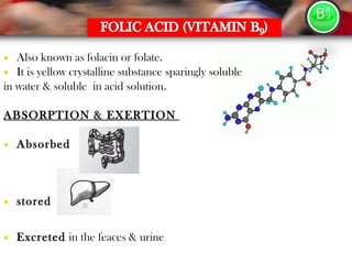 • Also known as folacin or folate.
• It is yellow crystalline substance sparingly soluble
in water & soluble in acid solution.
ABSORPTION & EXERTION
• Absorbed
• stored
• Excreted in the feaces & urine
 