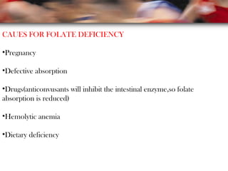 CAUES FOR FOLATE DEFICIENCY
•Pregnancy
•Defective absorption
•Drugs(anticonvusants will inhibit the intestinal enzyme,so folate
absorption is reduced)
•Hemolytic anemia
•Dietary deficiency
 