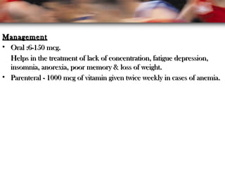 ManagementManagement
• Oral :6-150 mcg.Oral :6-150 mcg.
Helps in the treatment of lack of concentration, fatigue depression,Helps in the treatment of lack of concentration, fatigue depression,
insomnia, anorexia, poor memory & loss of weight.insomnia, anorexia, poor memory & loss of weight.
• Parenteral - 1000 mcg of vitamin given twice weekly in cases of anemia.Parenteral - 1000 mcg of vitamin given twice weekly in cases of anemia.
 