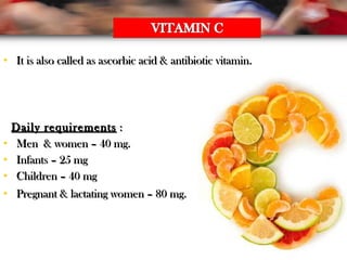 • It is also called as ascorbic acid & antibiotic vitamin.It is also called as ascorbic acid & antibiotic vitamin.
Daily requirementsDaily requirements ::
• Men & women – 40 mg.Men & women – 40 mg.
• Infants – 25 mgInfants – 25 mg
• Children – 40 mgChildren – 40 mg
• Pregnant & lactating women – 80 mg.Pregnant & lactating women – 80 mg.
 