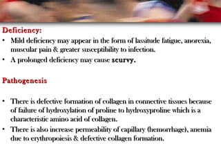 Deficiency:Deficiency:
• Mild deficiency may appear in the form of lassitude fatigue, anorexia,Mild deficiency may appear in the form of lassitude fatigue, anorexia,
muscular pain & greater susceptibility to infection.muscular pain & greater susceptibility to infection.
• A prolonged deficiency may causeA prolonged deficiency may cause scurvy.scurvy.
PathogenesisPathogenesis
• There is defective formation of collagen in connective tissues becauseThere is defective formation of collagen in connective tissues because
of failure of hydroxylation of proline to hydroxyproline which is aof failure of hydroxylation of proline to hydroxyproline which is a
characteristic amino acid of collagen.characteristic amino acid of collagen.
• There is also increase permeability of capillary (hemorrhage), anemiaThere is also increase permeability of capillary (hemorrhage), anemia
due to erythropoiesis & defective collagen formation.due to erythropoiesis & defective collagen formation.
 