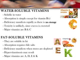 WATER-SOLUBLE VITAMINS
- Soluble in water
- Absorption is simple except for vitamin B12
- Deficiency manifests rapidly as there is no storageno storage
- Toxicity is unlikely, since excess is excreted
- Major vitamins are B & C
FAT-SOLUBLE VITAMINS
- They are soluble in fat
- Absorption requires bile salts
- Deficiency manifests when stores are depleted
- Hypervitaminosis may result
- Major vitamins are A, D, E & K
 