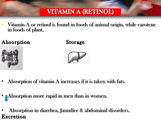 • Vitamin A or retinol is found in foods of animal origin, while caroteneVitamin A or retinol is found in foods of animal origin, while carotene
in foods of plant.in foods of plant.
AbsorptionAbsorption StorageStorage
• Absorption of vitamin A increases if it is taken with fats.Absorption of vitamin A increases if it is taken with fats.
• Absorption more rapid in men than in women.Absorption more rapid in men than in women.
• Absorption in diarrhea, Jaundice & abdominal disorders.Absorption in diarrhea, Jaundice & abdominal disorders.
ExcretionExcretion
 