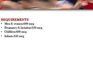 REQUIREMENTSREQUIREMENTS
• Men & women-600 mcgMen & women-600 mcg
• Pregnancy & lactation-950 mcgPregnancy & lactation-950 mcg
• Children-600 mcgChildren-600 mcg
• Infants-350 mcgInfants-350 mcg
 