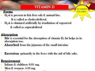 FormsForms
• DD33-it is present in fish liver oils & animal fats.-it is present in fish liver oils & animal fats.
It is called as cholecalciferol.It is called as cholecalciferol.
• DD22-it is obtained artificially by irradiation of ergosterol-it is obtained artificially by irradiation of ergosterol
& called as& called as ergocalciferolergocalciferol..
AbsorptionAbsorption
• Bile is essential for the absorption of vitamin D, fat helps in itsBile is essential for the absorption of vitamin D, fat helps in its
absorption too.absorption too.
• AbsorbedAbsorbed from the jejunum of the small intestinefrom the jejunum of the small intestine
• ExcretionExcretion -primarily in the feces with the aid of bile salts.-primarily in the feces with the aid of bile salts.
RequirementRequirement
• Infants & children- 0.01 mg.Infants & children- 0.01 mg.
• Men & women- 5-10 mg.Men & women- 5-10 mg.
SUNSHINE
VITAMIN
 