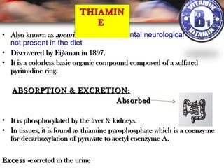 • Also known asAlso known as aneurin.aneurin. for the detrimental neurological effects if
not present in the diet
• Discovered by Eijkman in 1897.Discovered by Eijkman in 1897.
• It is a colorless basic organic compound composed of a sulfatedIt is a colorless basic organic compound composed of a sulfated
pyrimidine ring.pyrimidine ring.
ABSORPTION & EXCRETION:ABSORPTION & EXCRETION:
AbsorbedAbsorbed
• It is phosphorylated by the liver & kidneys.It is phosphorylated by the liver & kidneys.
• In tissues, it is found as thiamine pyrophosphate which is a coenzymeIn tissues, it is found as thiamine pyrophosphate which is a coenzyme
for decarboxylation of pyruvate to acetyl coenzyme A.for decarboxylation of pyruvate to acetyl coenzyme A.
ExcessExcess -excreted in the urine-excreted in the urine
THIAMINTHIAMIN
EE
 