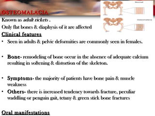 OSTEOMALACIAOSTEOMALACIA
Known asKnown as adult rickets .adult rickets .
Only flat bones & diaphysis of it are affectedOnly flat bones & diaphysis of it are affected
Clinical featuresClinical features
• Seen in adults & pelvic deformities are commonly seen in females.Seen in adults & pelvic deformities are commonly seen in females.
• BoneBone- remodeling of bone occur in the absence of adequate calcium- remodeling of bone occur in the absence of adequate calcium
resulting in softening & distortion of the skeleton.resulting in softening & distortion of the skeleton.
• SymptomsSymptoms- the majority of patients have bone pain & muscle- the majority of patients have bone pain & muscle
weaknessweakness
• Others-Others- there is increased tendency towards fracture, peculiarthere is increased tendency towards fracture, peculiar
waddling or penguin gait, tetany & green stick bone fractureswaddling or penguin gait, tetany & green stick bone fractures
Oral manifestationsOral manifestations
 