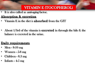 • It is also called asIt is also called as anti-aginganti-aging factor.factor.
Absorption & excretionAbsorption & excretion
• Vitamin E in the diet isVitamin E in the diet is absorbedabsorbed from the GITfrom the GIT
• About 1/3rd of the vitamin isAbout 1/3rd of the vitamin is excretedexcreted in through the bile & thein through the bile & the
balance is excreted in the urine.balance is excreted in the urine.
Daily requirementsDaily requirements
• Men - 8-10 mgMen - 8-10 mg
• Women - 5-8 mgWomen - 5-8 mg
• Children - 8.3 mgChildren - 8.3 mg
• Infants - 4-5 mgInfants - 4-5 mg
 