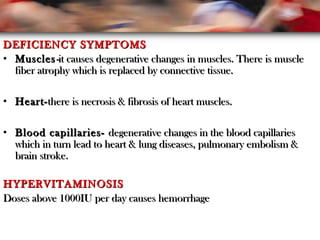 DEFICIENCY SYMPTOMSDEFICIENCY SYMPTOMS
• MusclesMuscles--itit causes degenerative changes in muscles. There is musclecauses degenerative changes in muscles. There is muscle
fiber atrophy which is replaced by connective tissue.fiber atrophy which is replaced by connective tissue.
• Heart-Heart-there is necrosis & fibrosis of heart muscles.there is necrosis & fibrosis of heart muscles.
• Blood capillaries-Blood capillaries- degenerative changes in the blood capillariesdegenerative changes in the blood capillaries
which in turn lead to heart & lung diseases, pulmonary embolism &which in turn lead to heart & lung diseases, pulmonary embolism &
brain stroke.brain stroke.
HYPERVITAMINOSISHYPERVITAMINOSIS
Doses above 1000IU per day causes hemorrhageDoses above 1000IU per day causes hemorrhage
 