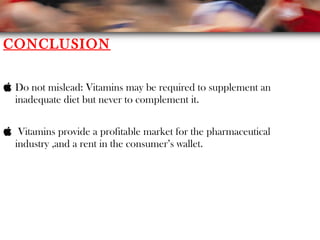 CONCLUSION
 Do not mislead: Vitamins may be required to supplement an
inadequate diet but never to complement it.
 Vitamins provide a profitable market for the pharmaceutical
industry ,and a rent in the consumer’s wallet.
 