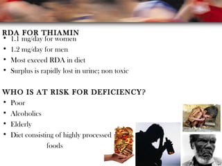 RDA FOR THIAMIN
• 1.1 mg/day for women
• 1.2 mg/day for men
• Most exceed RDA in diet
• Surplus is rapidly lost in urine; non toxic
WHO IS AT RISK FOR DEFICIENCY?
• Poor
• Alcoholics
• Elderly
• Diet consisting of highly processed
foods
 