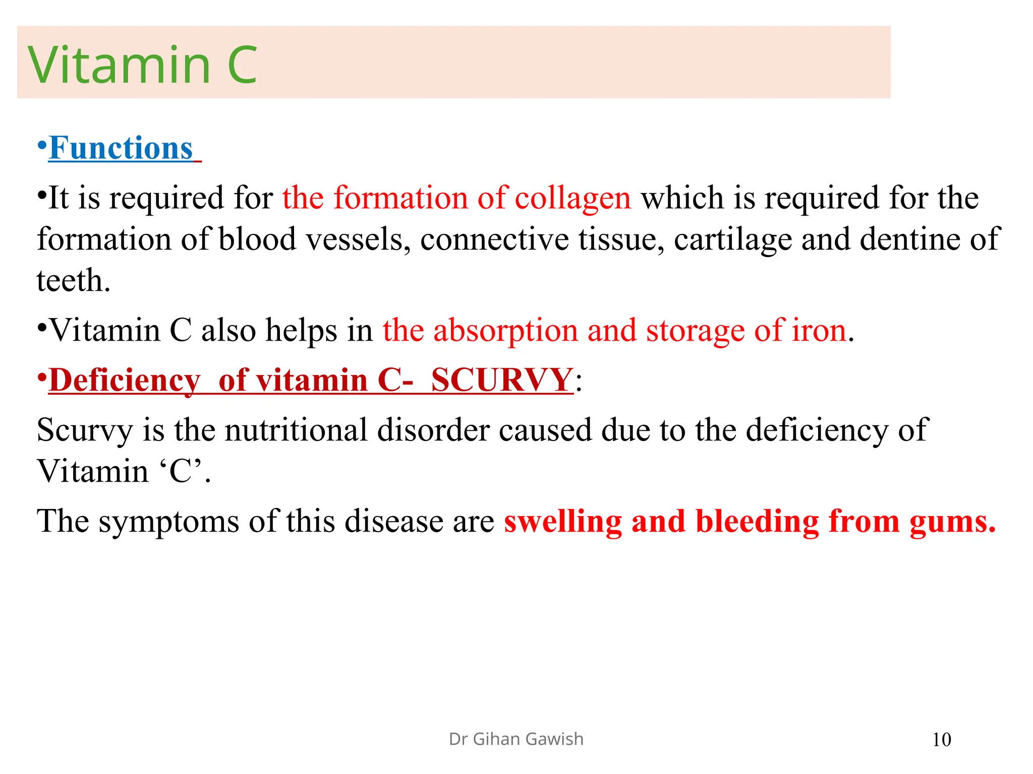•Functions
•It is required for the formation of collagen which is required for the
formation of blood vessels, connective tissue, cartilage and dentine of
teeth.
•Vitamin C also helps in the absorption and storage of iron.
•Deficiency of vitamin C- SCURVY:
Scurvy is the nutritional disorder caused due to the deficiency of
Vitamin ‘C’.
The symptoms of this disease are swelling and bleeding from gums.
Vitamin C
Dr Gihan Gawish 10
 
