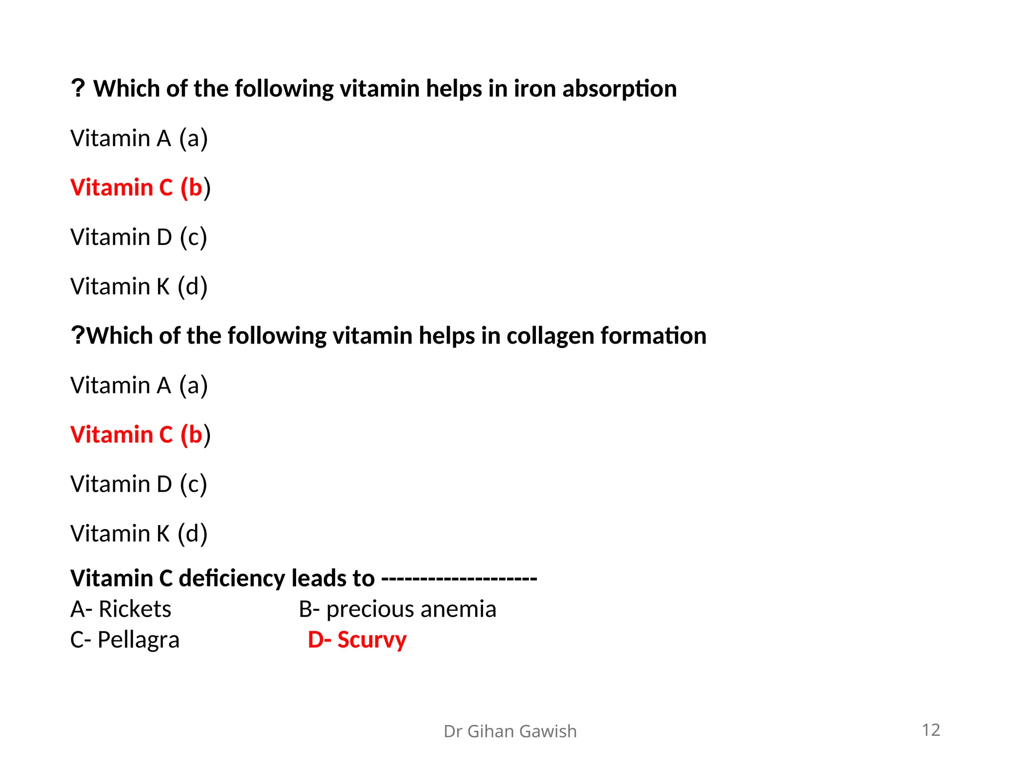 Dr Gihan Gawish 12
Which of the following vitamin helps in iron absorption
?
(
a
)
Vitamin A
(
b
)
Vitamin C
(
c
)
Vitamin D
(
d
)
Vitamin K
Which of the following vitamin helps in collagen formation
?
(
a
)
Vitamin A
(
b
)
Vitamin C
(
c
)
Vitamin D
(
d
)
Vitamin K
Vitamin C deficiency leads to --------------------
A- Rickets B- precious anemia
C- Pellagra D- Scurvy
 