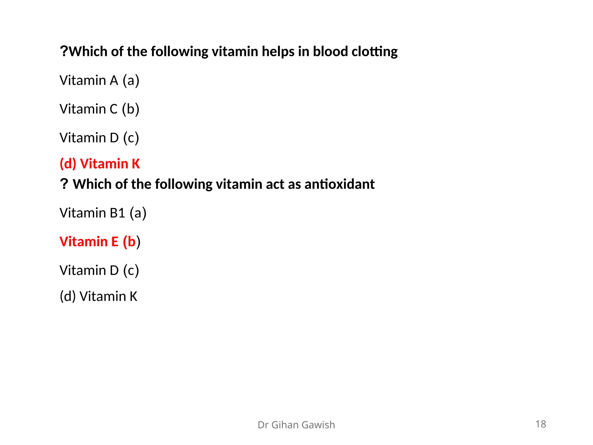 Dr Gihan Gawish 18
Which of the following vitamin helps in blood clotting
?
(
a
)
Vitamin A
(
b
)
Vitamin C
(
c
)
Vitamin D
(d) Vitamin K
Which of the following vitamin act as antioxidant
?
(
a
)
Vitamin B1
(
b
)
Vitamin E
(
c
)
Vitamin D
(d) Vitamin K
 