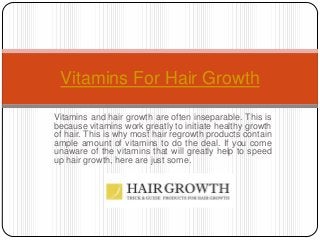 Vitamins and hair growth are often inseparable. This is
because vitamins work greatly to initiate healthy growth
of hair. This is why most hair regrowth products contain
ample amount of vitamins to do the deal. If you come
unaware of the vitamins that will greatly help to speed
up hair growth, here are just some.
Vitamins For Hair Growth
 