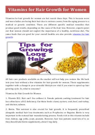 Vitamins for Hair Growth for Women
Vitamins for hair growth for women are hot search these days. This is because more
and more ladies are losing their hair due to various causes, from the aging process to a
medical or genetic condition. There are different specific medical remedies that
produce good results, depending on the cause of the hair loss. However, experts point
out that women should not neglect the importance of a healthy, nutritious diet. The
same foods that are good for your overall healths are also provide vitamins for hair
growth.
All hair care products available on the market will not help you restore the life back
into your hair without a few vitamins for hair growth for women. These supplements
together with a change in your stressful lifestyle are vital if you want to speed up hair
growing cycle. So, what to consume?
Vitamins for Hair Growth for Women
1. Vitamin B12. Hair can't live without it. Female patients seeking treatment for hair
loss often have a B12 deficiency. Eat these foods: clams, oysters, crab, beef, and turkey,
and chicken, salmon.
2. Biotin. This nutrient is also crucial for hair growth. It is frequently prescribed
alongside medical hair loss treatments such as Prophecies or Rogaine. Biotin is very
important in the natural hair manufacturing process. Foods rich in this vitamin include
liver, kidney, egg yolks, yeast, peanuts. However, hair loss patients need lots of it, so
they should take biotin supplements, about 3 mg daily.
 