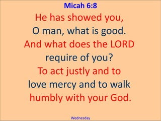 Micah 6:8
He has showed you,
O man, what is good.
And what does the LORD
require of you?
To act justly and to
love mercy and to walk
humbly with your God.
Wednesday