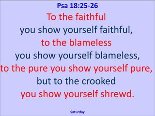 Psa 18:25-26
To the faithful
you show yourself faithful,
to the blameless
you show yourself blameless,
to the pure you show yourself pure,
but to the crooked
you show yourself shrewd.
Saturday