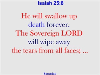 Isaiah 25:8

   He will swallow up
      death forever.
 The Sovereign LORD
      will wipe away
the tears from all faces; …

           Saturday
 