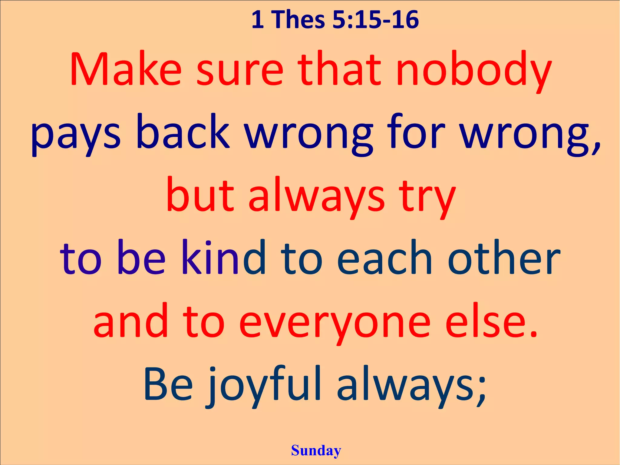 1 Thes 5:15-16
Make sure that nobody
pays back wrong for wrong,
but always try
to be kind to each other
and to everyone else.
Be joyful always;
Sunday