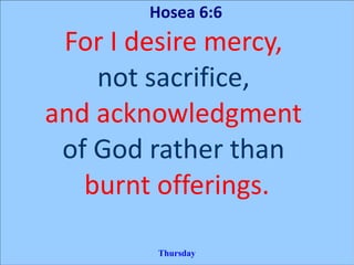 Hosea 6:6
For I desire mercy,
not sacrifice,
and acknowledgment
of God rather than
burnt offerings.
Thursday