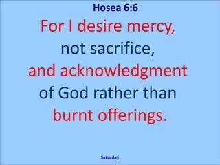 Hosea 6:6
For I desire mercy,
not sacrifice,
and acknowledgment
of God rather than
burnt offerings.
Saturday