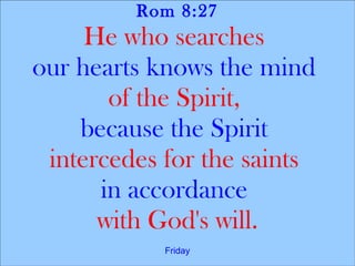 Rom 8:27
He who searches
our hearts knows the mind
of the Spirit,
because the Spirit
intercedes for the saints
in accordance
with God's will.
Friday