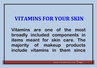 w w w . e n v y D e r m . c o m Page 1
VITAMINS FOR YOUR SKIN
Vitamins are one of the most
broadly included components in
items meant for skin care. The
majority of makeup products
include vitamins in them since
 