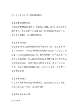 症，成及老年人則出現骨質疏鬆症。


維生素 D 的食物來源
含維生素 D 豐富的食物有 : 魚肝油、肝臟、蛋黃，添加維生素
D 的牛奶。太陽照射可將皮膚內的 7-脫氫膽固醇轉變成活化

型之維生素 D3，為人體直接利用。


維生素 E 的功能
維生素 E 功用主要與細胞膜的抗氧化作用有關，維生素 E 分
布在細胞膜上，可接受由細胞代謝過程中產生的「自由基」的

攻擊，以保護細胞膜上的多元不飽和脂肪酸不被氧化而維持細

胞膜及細胞功能。有人認為老化是因為身體中產生過多的過氧

化物聚集的結果，而維生素 E 有抗氧化作用，所以可以預防

老化，而維生素 E 有抗氧化作用，所以可以預防，但仍有待
更多實驗證明。


維生素 E 的缺乏
缺乏維生素 E 時容易造成血球破裂，產生溶血性貧血，大都
發生在嬰兒及早產兒，成人較少發生。


維生素 E 的食物來源


ycgroup   载转
 