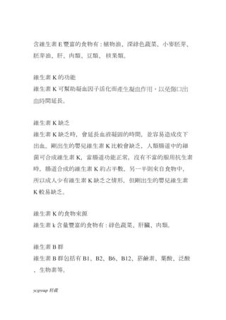含維生素 E 豐富的食物有 : 植物油、深綠色蔬菜、小麥胚芽、
胚芽油、肝、肉類、豆類、 核果類。


維生素 K 的功能
維生素 K 可幫助凝血因子活化而產生凝血作用，以免傷口出

血時間延長。


維生素 K 缺乏
維生素 K 缺乏時，會延長血液凝固的時間，並容易造成皮下
出血。剛出生的嬰兒維生素 K 比較會缺乏，人類腸道中的細
菌可合成維生素 K，當腸道功能正常，沒有不當的服用抗生素
時，腸道合成的維生素 K 約占半數，另一半則來自食物中，
所以成人少有維生素 K 缺乏之情形，但剛出生的嬰兒維生素
K 較易缺乏。


維生素 K 的食物來源
維生素 k 含量豐富的食物有 : 綠色蔬菜、肝臟、肉類。


維生素 B 群
維生素 B 群包括有 B1、B2、B6、B12、菸鹼素、葉酸、泛酸
、生物素等。


ycgroup   载转
 