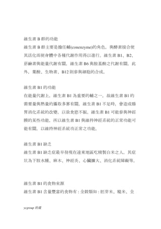 維生素 B 群的功能
維生素 B 群主要是擔任輔(conenzyme)的角色，與酵素接合使
其活化而使身體中各種代謝作用得以進行。維生素 B1、B2、
菸鹼素與能量代謝有關，維生素 B6 與胺基酸之代謝有關。此
外，葉酸、生物素、B12 則參與細胞的合成。


維生素 B1 的功能
在能量代謝上，維生素 B1 為重要的輔之一，故維生素 B1 的
需要量與熱量的攝取多寡有關。維生素 B1 不足時，會造成腸
胃消化系統的改變，以致食慾不振。維生素 B1 可能參與神經
膜的某些功能，所以維生素 B1 與維持神經系統的正常功能可
能有關，以維持神經系統功正常之功能。


維生素 B1 缺乏
維生素 B1 缺乏症最早發現在遠東地區吃精製白米之人，其症
狀為下肢水腫、麻木、神經炎、心臟擴大、消化系統障礙等。




維生素 B1 的食物來源
維生素 B1 含量豐富的食物有 : 全穀類如 : 胚芽米、糙米、全


ycgroup   载转
 