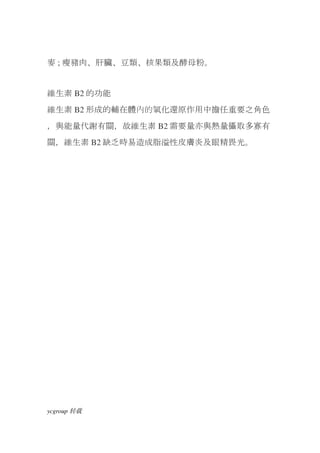 麥 ; 瘦豬肉、肝臟、豆類、核果類及酵母粉。


維生素 B2 的功能
維生素 B2 形成的輔在體內的氧化還原作用中擔任重要之角色
，與能量代謝有關，故維生素 B2 需要量亦與熱量攝取多寡有
關，維生素 B2 缺乏時易造成脂溢性皮膚炎及眼精畏光。




ycgroup   载转
 